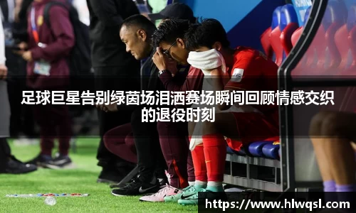 足球巨星告别绿茵场泪洒赛场瞬间回顾情感交织的退役时刻