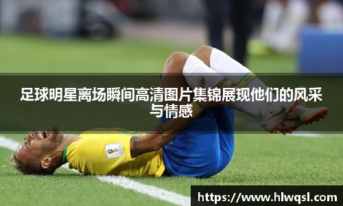 足球明星离场瞬间高清图片集锦展现他们的风采与情感