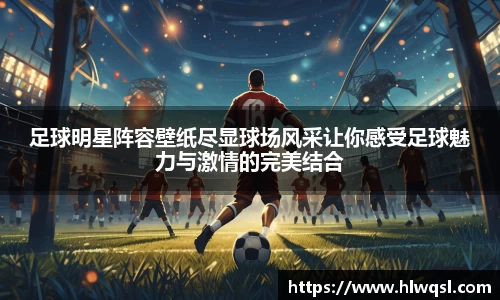 足球明星阵容壁纸尽显球场风采让你感受足球魅力与激情的完美结合